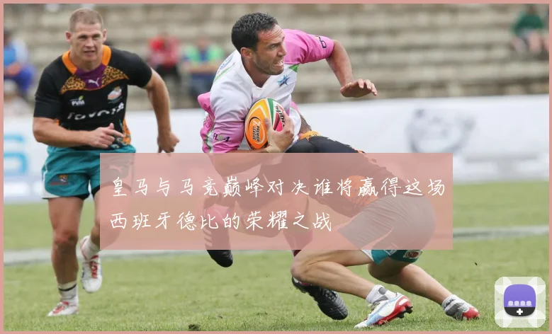 皇马与马竞巅峰对决谁将赢得这场西班牙德比的荣耀之战
