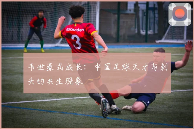 韦世豪式成长：中国足球天才与刺头的共生现象