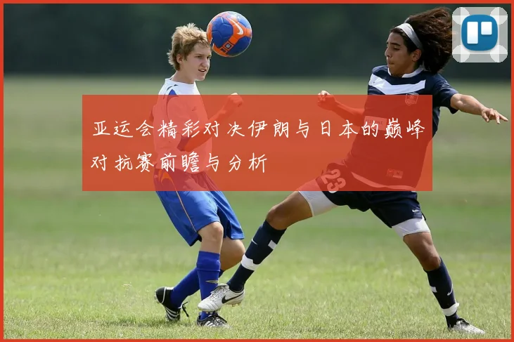 亚运会精彩对决伊朗与日本的巅峰对抗赛前瞻与分析