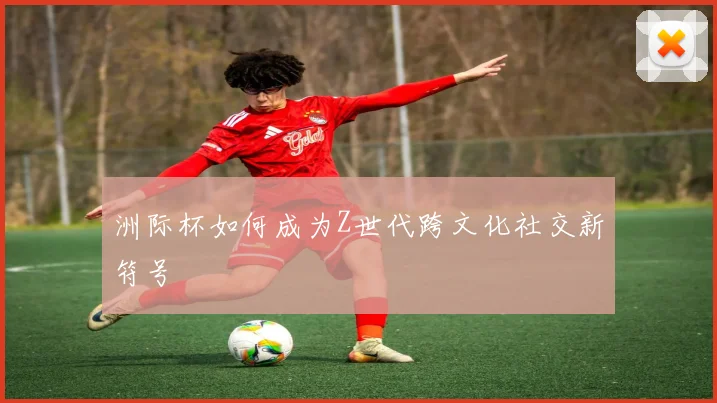 洲际杯如何成为Z世代跨文化社交新符号