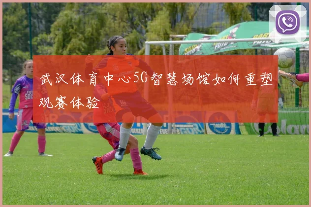 武汉体育中心5G智慧场馆如何重塑观赛体验