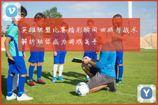 英雄联盟比赛精彩瞬间回顾与战术解析助你成为游戏高手