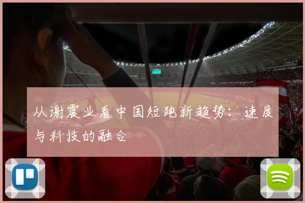 从谢震业看中国短跑新趋势：速度与科技的融合