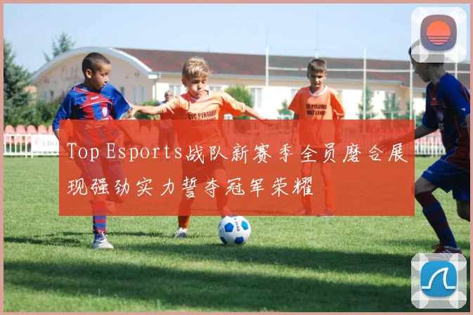 Top Esports战队新赛季全员磨合展现强劲实力誓夺冠军荣耀